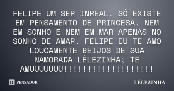 FELIPE UM SER INREAL. SÓ EXISTE EM PENSAMENTO DE PRINCESA. NEM EM SONHO E NEM EM MAR APENAS NO SONHO DE AMAR. FELIPE EU TE AMO LOUCAMENTE BEIJOS DE SUA NAMORADA... Frase de LÊLEZINHA.