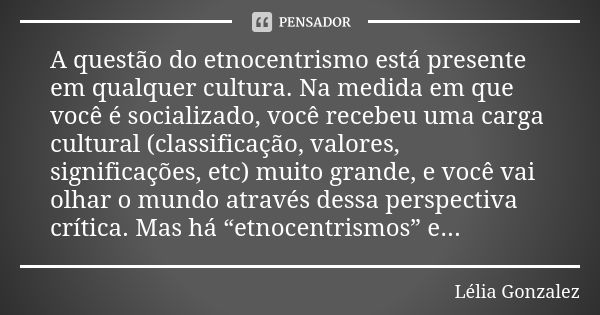 A questão do etnocentrismo está presente em qualquer cultura. Na medida em que você é socializado, você recebeu uma carga cultural (classificação, valores, sign... Frase de Lélia Gonzalez.