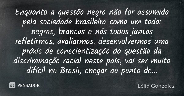 Enquanto a questão negra não for assumida pela sociedade brasileira como um todo: negros, brancos e nós todos juntos refletirmos, avaliarmos, desenvolvermos uma... Frase de Lélia Gonzalez.