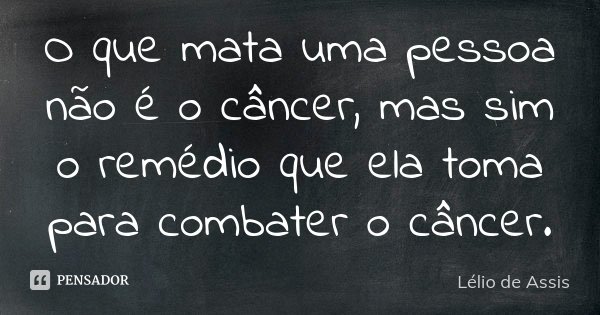 O que mata uma pessoa não é o câncer, mas sim o remédio que ela toma para combater o câncer.... Frase de Lélio de Assis.
