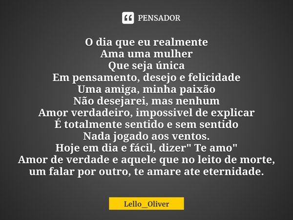 O dia que eu realmente
Ama uma mulher
Que seja única
Em pensamento, desejo e felicidade
Uma amiga, minha paixão
⁠Não desejarei, mas nenhum
Amor verdadeiro, impo... Frase de Lello_Oliver.