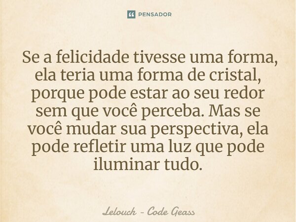  Se a felicidade tivesse uma forma, ela teria uma forma de cristal, porque pode estar ao seu redor sem que você perceba. Mas se você mudar sua perspectiva, ela... Frase de Lelouch - Code Geass.