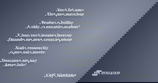 Você foi uma Flor que murchou, Perdeu o brilho, A vida, o encanto acabou! E isso,você mesmo buscou, Quando em meu coração pisou. Nada ressuscita, o que está mor... Frase de Lely Santana.