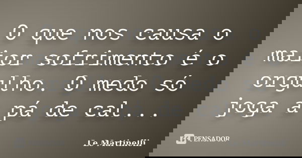 O que nos causa o maior sofrimento é o orgulho. O medo só joga a pá de cal...... Frase de Le Martinelli.