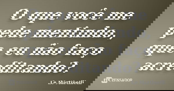 O que você me pede mentindo, que eu não faço acreditando?... Frase de Le Martinelli.