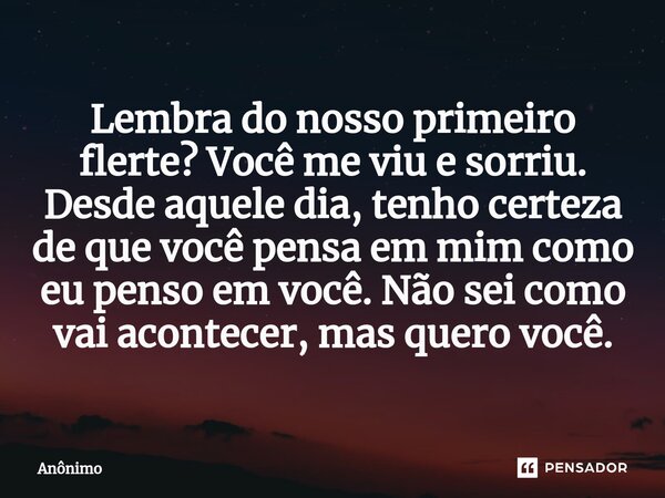 ⁠Lembra do nosso primeiro flerte? Você me viu e sorriu. Desde aquele dia, tenho certeza de que você pensa em mim como eu penso em você. Não sei como vai acontec... Frase de Anônimo.