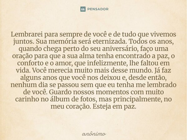 Lembrarei para sempre de você e de tudo que vivemos juntos. Sua memória será eternizada. Todos os anos, quando chega perto do seu aniversário, faço uma oração p... Frase de Anônimo.
