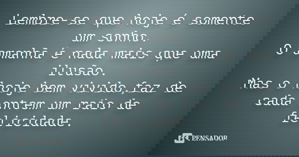 Lembre-se que hoje é somente um sonho. O amanhã é nada mais que uma ilusão. Mas o hoje bem vivido,faz de cada ontem um raio de felicidade.