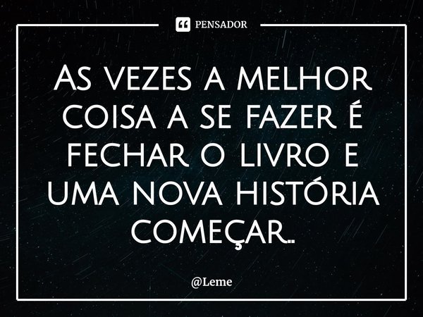 ⁠As vezes a melhor coisa a se fazer é fechar o livro e uma nova história começar..... Frase de Leme.