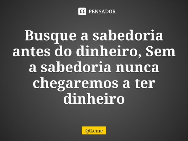 ⁠Busque a sabedoria antes do dinheiro, Sem a sabedoria nunca chegaremos a ter dinheiro... Frase de Leme.