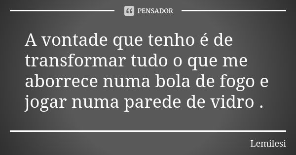 A vontade que tenho é de transformar tudo o que me aborrece numa bola de fogo e jogar numa parede de vidro .... Frase de Lemilesi.