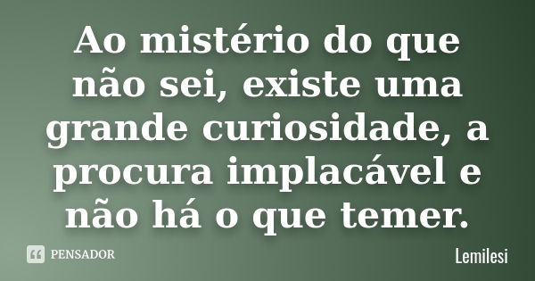 Ao mistério do que não sei , existe uma grande curiosidade , a procura implacável e não há o que temer.... Frase de Lemilesi.