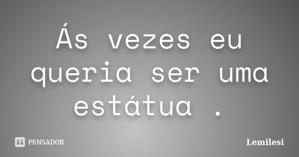 Ás vezes eu queria ser uma estátua .... Frase de Lemilesi.