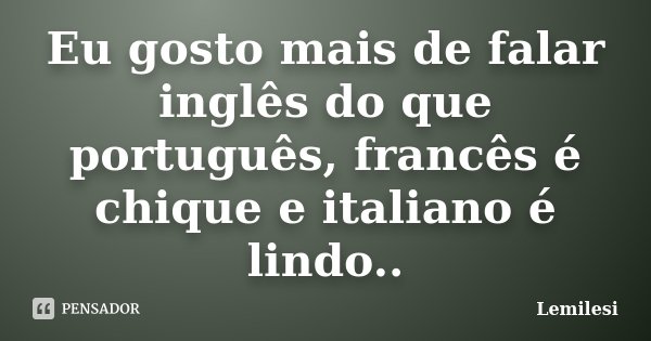 Eu gosto mais de falar inglês do que português, francês é chique e italiano é lindo..... Frase de Lemilesi.