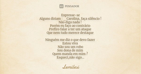 Expresse-se Alguns diriam : _ Carolina, faça silêncio ! Não diga nada ! Porém eu faço ao contrário Prefiro falar a ter um ataque Que nem tudo merece destaque Ni... Frase de Lemilesi.