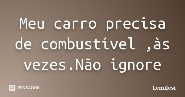 Meu carro precisa de combustível ,às vezes.Não ignore... Frase de Lemilesi.