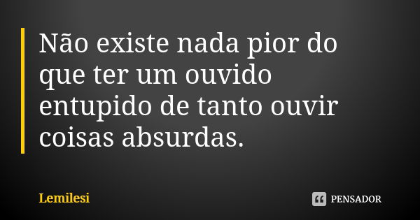 Não existe nada pior do que ter um ouvido entupido de tanto ouvir coisas absurdas.... Frase de Lemilesi.