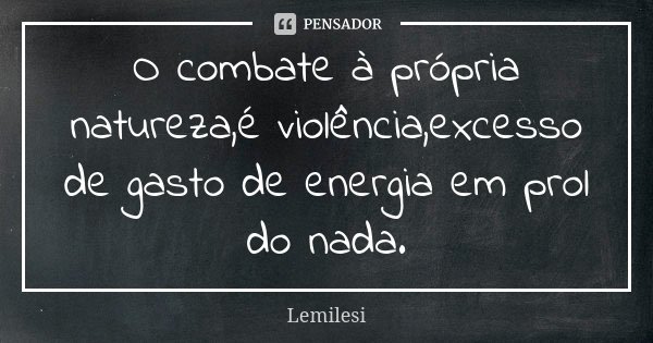 O combate à própria natureza,é violência,excesso de gasto de energia em prol do nada.... Frase de Lemilesi.