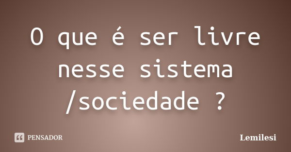 O que é ser livre nesse sistema /sociedade ?... Frase de Lemilesi.