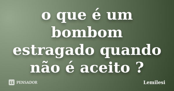 o que é um bombom estragado quando não é aceito ?... Frase de Lemilesi.