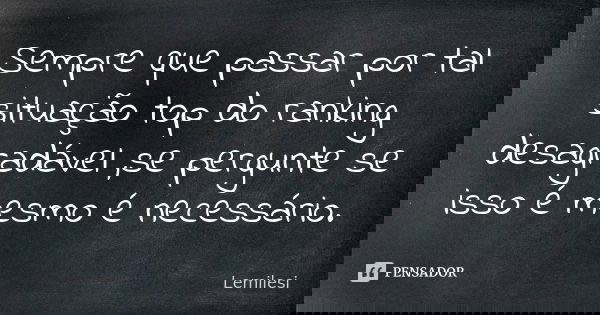Sempre que passar por tal situação top do ranking desagradável ,se pergunte se isso é mesmo é necessário.... Frase de Lemilesi.