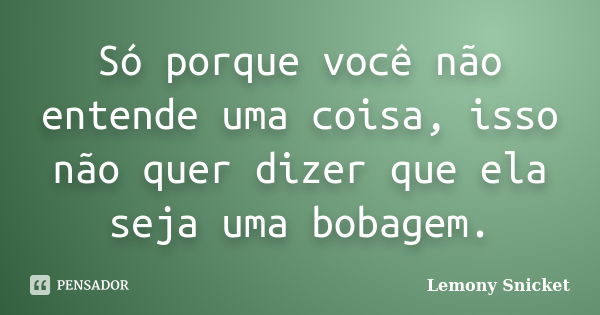 Só porque você não entende uma coisa, isso não quer dizer que ela seja uma bobagem.... Frase de Lemony Snicket.