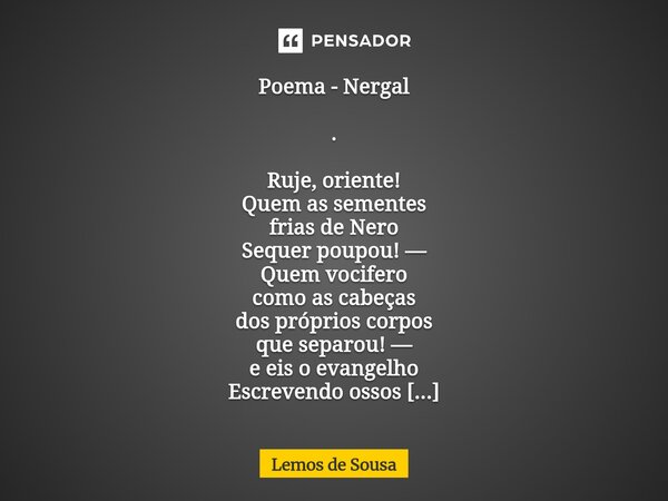 Poema - Nergal . Ruje, oriente! Quem as sementes frias de Nero Sequer poupou! — Quem vocifero como as cabeças dos próprios corpos que separou! — e eis o evange... Frase de Lemos de Sousa.