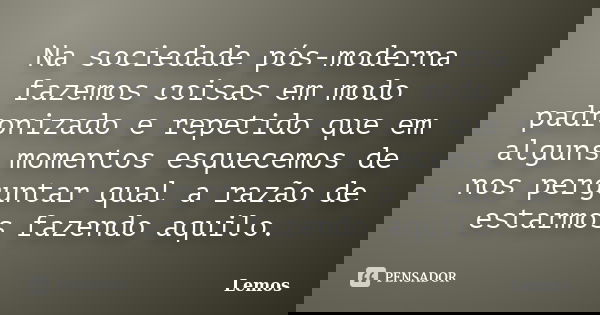 Na sociedade pós-moderna fazemos coisas em modo padronizado e repetido que em alguns momentos esquecemos de nos perguntar qual a razão de estarmos fazendo aquil... Frase de Lemos.