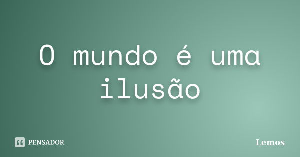 O mundo é uma ilusão... Frase de Lemos.