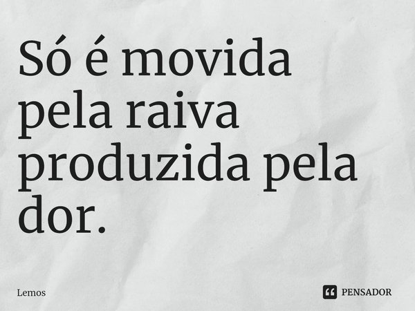 ⁠Só é movida pela raiva produzida pela dor.... Frase de Lemos.