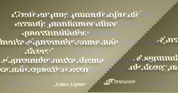 Creio eu que, quando algo dá errado, ganhamos duas oportunidades: A primeira é aprender como não fazer! A segunda é aprender outra forma de fazer, para não repe... Frase de Lena Lopez.