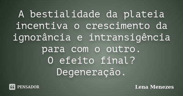 A bestialidade da plateia incentiva o crescimento da ignorância e intransigência para com o outro. O efeito final? Degeneração.... Frase de Lena Menezes.