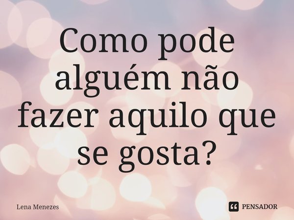 ⁠Como pode alguém não fazer aquilo que se gosta?... Frase de Lena Menezes.