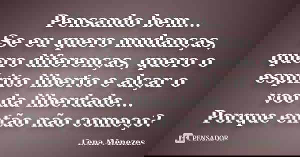 Pensando bem... Se eu quero mudanças, quero diferenças, quero o espírito liberto e alçar o voo da liberdade... Porque então não começo?... Frase de Lena Menezes.