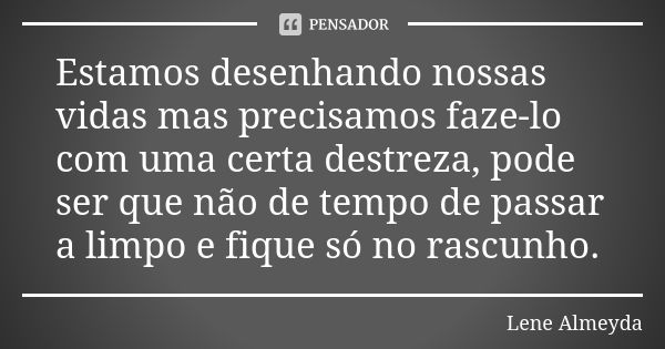 Estamos desenhando nossas vidas mas precisamos faze-lo com uma certa destreza, pode ser que não de tempo de passar a limpo e fique só no rascunho.... Frase de Lene Almeyda.