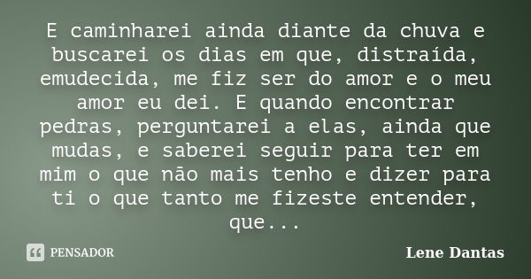 E caminharei ainda diante da chuva e buscarei os dias em que, distraída, emudecida, me fiz ser do amor e o meu amor eu dei. E quando encontrar pedras, perguntar... Frase de Lene Dantas.