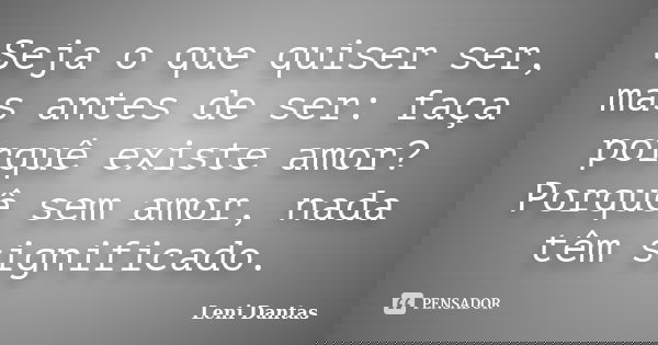 Seja o que quiser ser, mas antes de ser: faça porquê existe amor? Porquê sem amor, nada têm significado.... Frase de Leni Dantas.