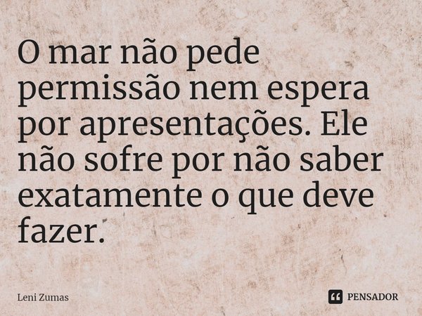 ⁠O mar não pede permissão nem espera por apresentações. Ele não sofre por não saber exatamente o que deve fazer.... Frase de Leni Zumas.