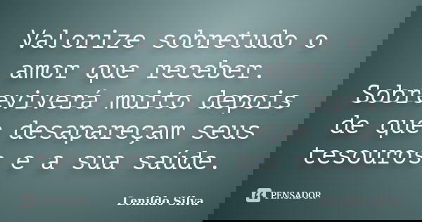 Valorize sobretudo o amor que receber. Sobreviverá muito depois de que desapareçam seus tesouros e a sua saúde.... Frase de LENILDO SILVA.