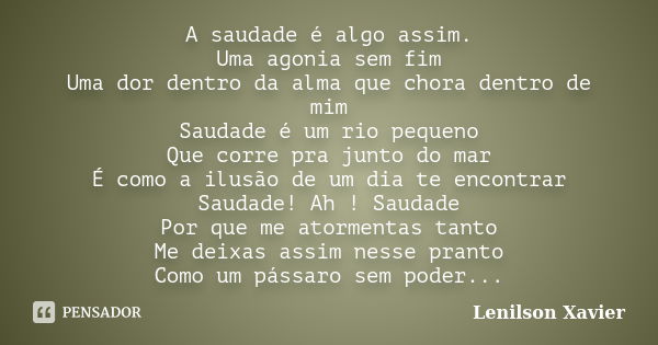 A saudade é algo assim. Uma agonia sem fim Uma dor dentro da alma que chora dentro de mim Saudade é um rio pequeno Que corre pra junto do mar É como a ilusão de... Frase de Lenilson Xavier.