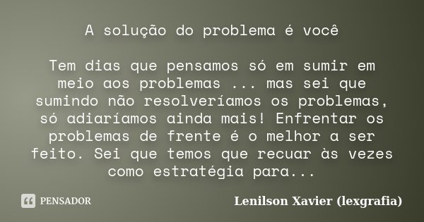 A solução do problema é você Tem dias que pensamos só em sumir em meio aos problemas ... mas sei que sumindo não resolveríamos os problemas, só adiaríamos ainda... Frase de Lenilson Xavier (lexgrafia).