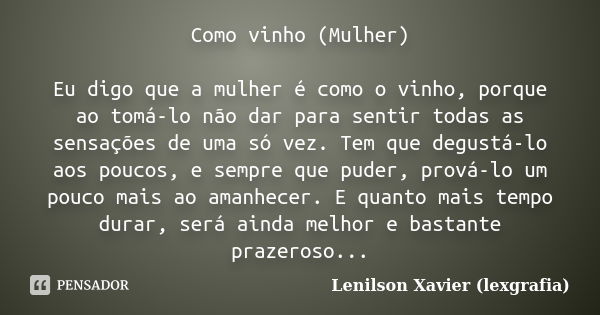 Como vinho (mulher) Eu digo que a mulher é como o vinho, porque, ao tomá-lo, não dá para sentir todas as sensações de uma só vez. Tem que degustá-lo aos poucos ... Frase de Lenilson Xavier (lexgrafia).