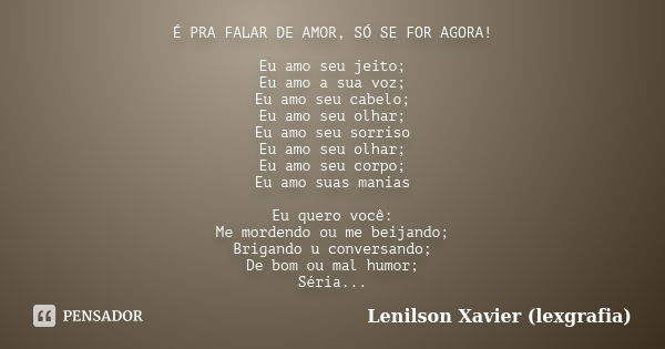 É PRA FALAR DE AMOR, SÓ SE FOR AGORA! Eu amo seu jeito; Eu amo a sua voz; Eu amo seu cabelo; Eu amo seu olhar; Eu amo seu sorriso Eu amo seu olhar; Eu amo seu c... Frase de Lenilson Xavier (lexgrafia).