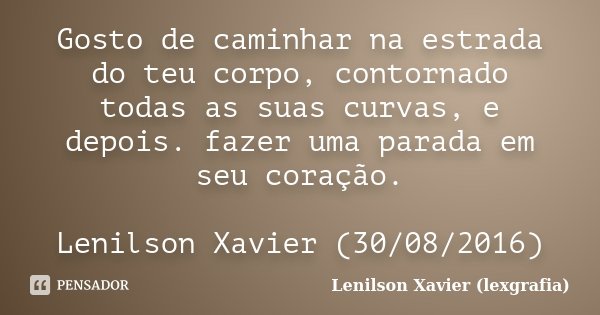 Gosto de caminhar na estrada do teu corpo, contornado todas as suas curvas, e depois. fazer uma parada em seu coração. Lenilson Xavier (30/08/2016)... Frase de Lenilson Xavier (lexgrafia).