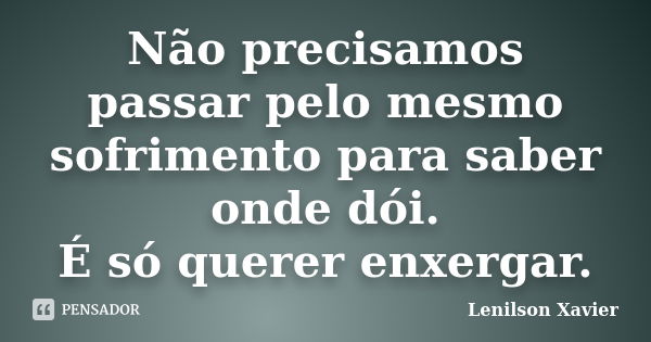 Não precisamos passar pelo mesmo sofrimento para saber onde dói. É só querer enxergar.... Frase de Lenilson Xavier.