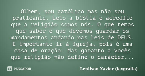 Olhem, sou católico mas não sou praticante. Leio a bíblia e acredito que a religião somos nós. O que temos que saber e que devemos guardar os mandamentos andand... Frase de Lenilson Xavier (lexgrafia).