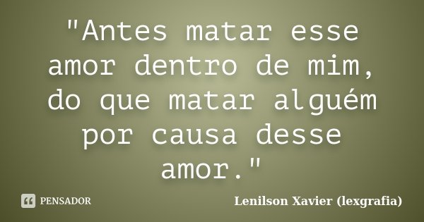 "Antes matar esse amor dentro de mim, do que matar alguém por causa desse amor."... Frase de Lenilson Xavier (lexgrafia).