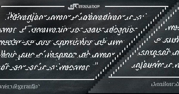 "Mendigar amor é abandonar a si mesmo. E renunciar os seus desejos e submeter-se aos caprichos de um coração alheio que é incapaz de amar alguém a não ser ... Frase de Lenilson Xavier (lexgrafia).