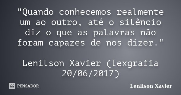 "Quando conhecemos realmente um ao outro, até o silêncio diz o que as palavras não foram capazes de nos dizer." Lenilson Xavier (lexgrafia 20/06/2017)... Frase de Lenilson Xavier.