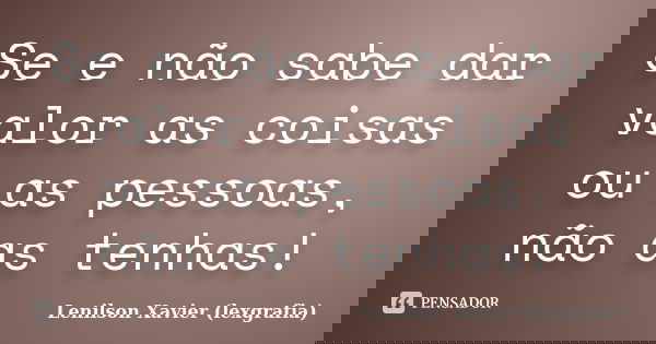 Se e não sabe dar valor as coisas ou as pessoas, não as tenhas!... Frase de Lenilson Xavier (lexgrafia).